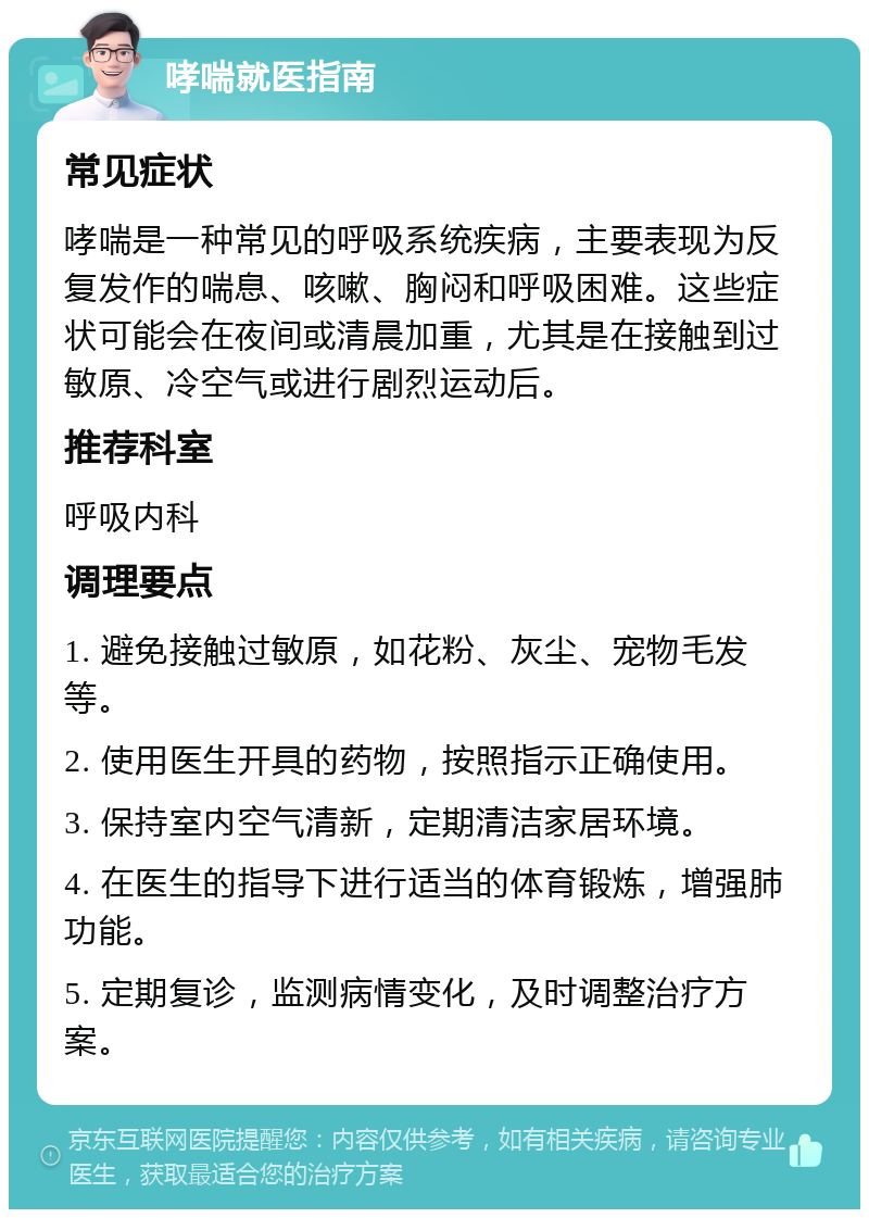 哮喘就医指南 常见症状 哮喘是一种常见的呼吸系统疾病，主要表现为反复发作的喘息、咳嗽、胸闷和呼吸困难。这些症状可能会在夜间或清晨加重，尤其是在接触到过敏原、冷空气或进行剧烈运动后。 推荐科室 呼吸内科 调理要点 1. 避免接触过敏原，如花粉、灰尘、宠物毛发等。 2. 使用医生开具的药物，按照指示正确使用。 3. 保持室内空气清新，定期清洁家居环境。 4. 在医生的指导下进行适当的体育锻炼，增强肺功能。 5. 定期复诊，监测病情变化，及时调整治疗方案。