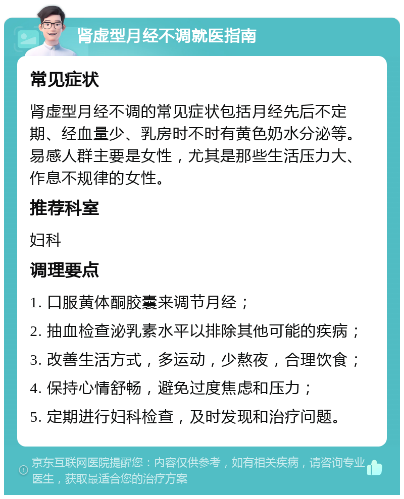 肾虚型月经不调就医指南 常见症状 肾虚型月经不调的常见症状包括月经先后不定期、经血量少、乳房时不时有黄色奶水分泌等。易感人群主要是女性，尤其是那些生活压力大、作息不规律的女性。 推荐科室 妇科 调理要点 1. 口服黄体酮胶囊来调节月经； 2. 抽血检查泌乳素水平以排除其他可能的疾病； 3. 改善生活方式，多运动，少熬夜，合理饮食； 4. 保持心情舒畅，避免过度焦虑和压力； 5. 定期进行妇科检查，及时发现和治疗问题。