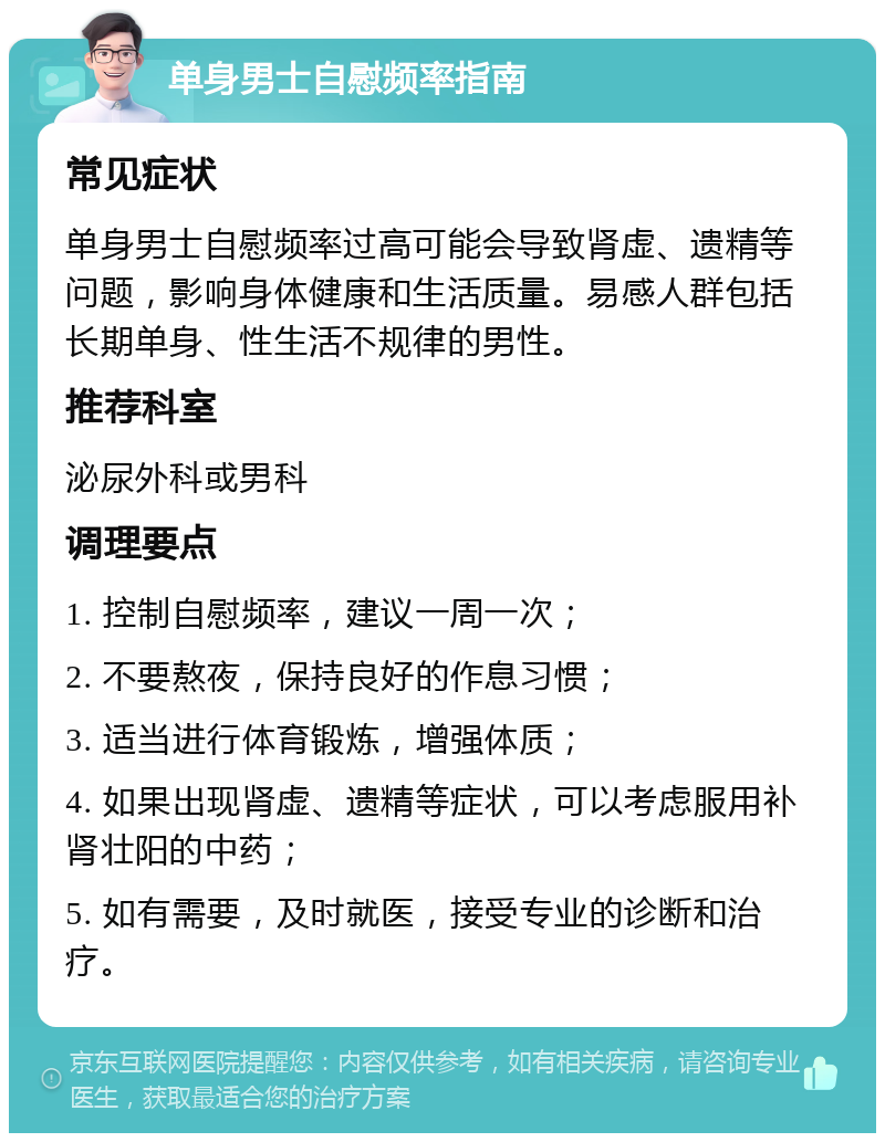 单身男士自慰频率指南 常见症状 单身男士自慰频率过高可能会导致肾虚、遗精等问题，影响身体健康和生活质量。易感人群包括长期单身、性生活不规律的男性。 推荐科室 泌尿外科或男科 调理要点 1. 控制自慰频率，建议一周一次； 2. 不要熬夜，保持良好的作息习惯； 3. 适当进行体育锻炼，增强体质； 4. 如果出现肾虚、遗精等症状，可以考虑服用补肾壮阳的中药； 5. 如有需要，及时就医，接受专业的诊断和治疗。