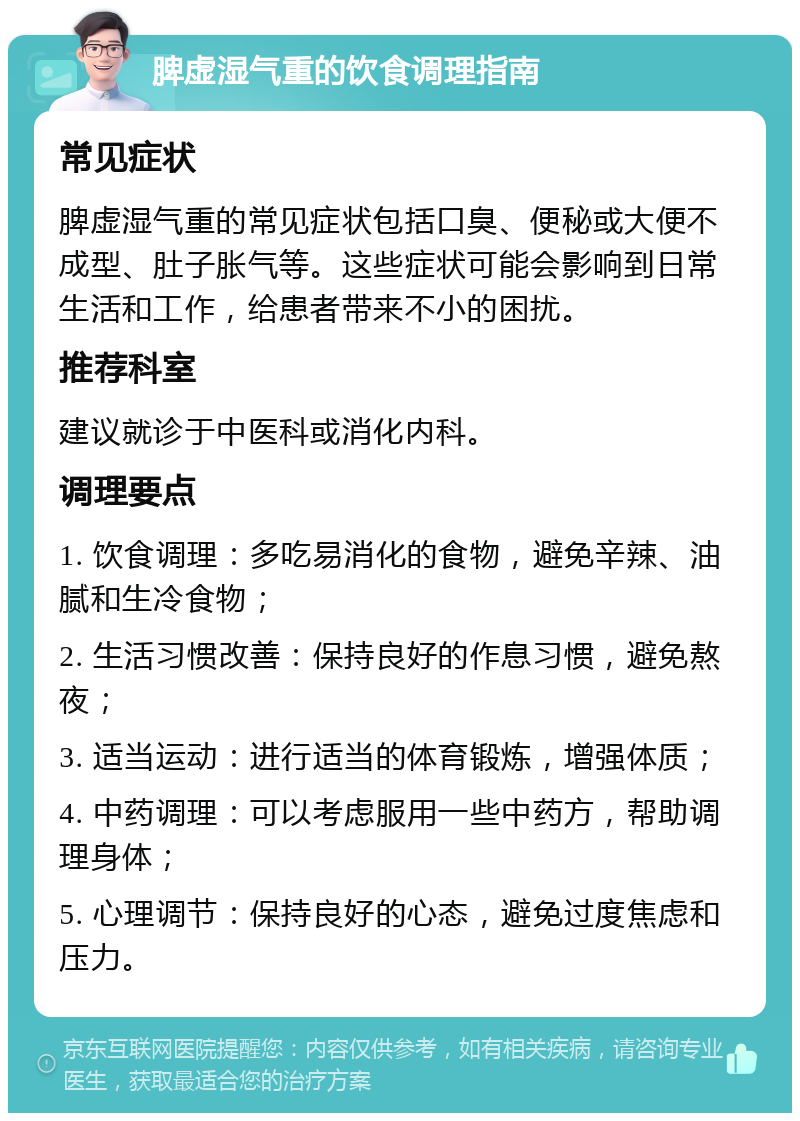 脾虚湿气重的饮食调理指南 常见症状 脾虚湿气重的常见症状包括口臭、便秘或大便不成型、肚子胀气等。这些症状可能会影响到日常生活和工作，给患者带来不小的困扰。 推荐科室 建议就诊于中医科或消化内科。 调理要点 1. 饮食调理：多吃易消化的食物，避免辛辣、油腻和生冷食物； 2. 生活习惯改善：保持良好的作息习惯，避免熬夜； 3. 适当运动：进行适当的体育锻炼，增强体质； 4. 中药调理：可以考虑服用一些中药方，帮助调理身体； 5. 心理调节：保持良好的心态，避免过度焦虑和压力。