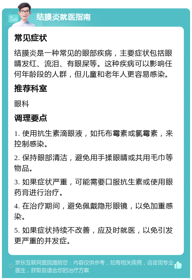 结膜炎就医指南 常见症状 结膜炎是一种常见的眼部疾病，主要症状包括眼睛发红、流泪、有眼屎等。这种疾病可以影响任何年龄段的人群，但儿童和老年人更容易感染。 推荐科室 眼科 调理要点 1. 使用抗生素滴眼液，如托布霉素或氯霉素，来控制感染。 2. 保持眼部清洁，避免用手揉眼睛或共用毛巾等物品。 3. 如果症状严重，可能需要口服抗生素或使用眼药膏进行治疗。 4. 在治疗期间，避免佩戴隐形眼镜，以免加重感染。 5. 如果症状持续不改善，应及时就医，以免引发更严重的并发症。