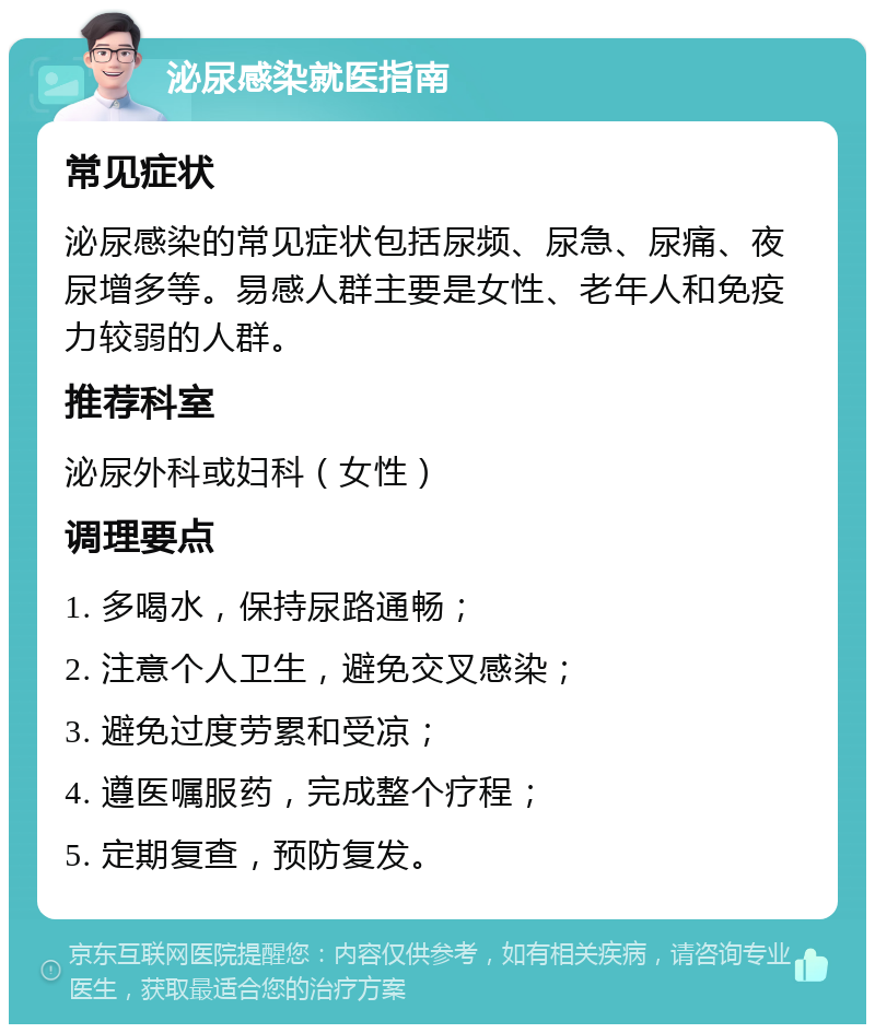 泌尿感染就医指南 常见症状 泌尿感染的常见症状包括尿频、尿急、尿痛、夜尿增多等。易感人群主要是女性、老年人和免疫力较弱的人群。 推荐科室 泌尿外科或妇科（女性） 调理要点 1. 多喝水，保持尿路通畅； 2. 注意个人卫生，避免交叉感染； 3. 避免过度劳累和受凉； 4. 遵医嘱服药，完成整个疗程； 5. 定期复查，预防复发。