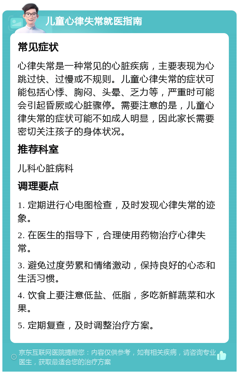 儿童心律失常就医指南 常见症状 心律失常是一种常见的心脏疾病，主要表现为心跳过快、过慢或不规则。儿童心律失常的症状可能包括心悸、胸闷、头晕、乏力等，严重时可能会引起昏厥或心脏骤停。需要注意的是，儿童心律失常的症状可能不如成人明显，因此家长需要密切关注孩子的身体状况。 推荐科室 儿科心脏病科 调理要点 1. 定期进行心电图检查，及时发现心律失常的迹象。 2. 在医生的指导下，合理使用药物治疗心律失常。 3. 避免过度劳累和情绪激动，保持良好的心态和生活习惯。 4. 饮食上要注意低盐、低脂，多吃新鲜蔬菜和水果。 5. 定期复查，及时调整治疗方案。