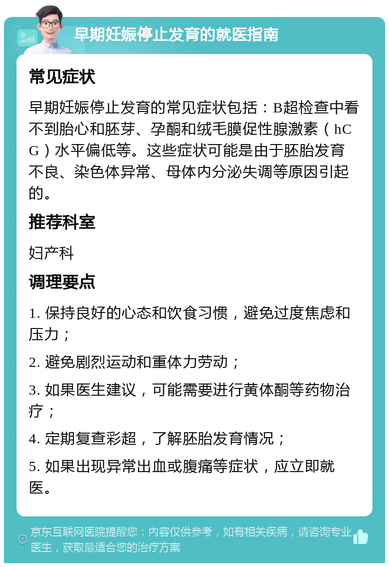 早期妊娠停止发育的就医指南 常见症状 早期妊娠停止发育的常见症状包括：B超检查中看不到胎心和胚芽、孕酮和绒毛膜促性腺激素（hCG）水平偏低等。这些症状可能是由于胚胎发育不良、染色体异常、母体内分泌失调等原因引起的。 推荐科室 妇产科 调理要点 1. 保持良好的心态和饮食习惯，避免过度焦虑和压力； 2. 避免剧烈运动和重体力劳动； 3. 如果医生建议，可能需要进行黄体酮等药物治疗； 4. 定期复查彩超，了解胚胎发育情况； 5. 如果出现异常出血或腹痛等症状，应立即就医。