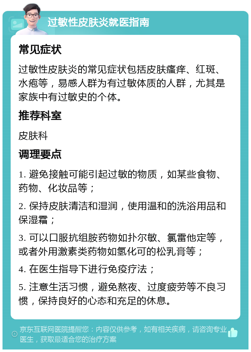 过敏性皮肤炎就医指南 常见症状 过敏性皮肤炎的常见症状包括皮肤瘙痒、红斑、水疱等，易感人群为有过敏体质的人群，尤其是家族中有过敏史的个体。 推荐科室 皮肤科 调理要点 1. 避免接触可能引起过敏的物质，如某些食物、药物、化妆品等； 2. 保持皮肤清洁和湿润，使用温和的洗浴用品和保湿霜； 3. 可以口服抗组胺药物如扑尔敏、氯雷他定等，或者外用激素类药物如氢化可的松乳膏等； 4. 在医生指导下进行免疫疗法； 5. 注意生活习惯，避免熬夜、过度疲劳等不良习惯，保持良好的心态和充足的休息。