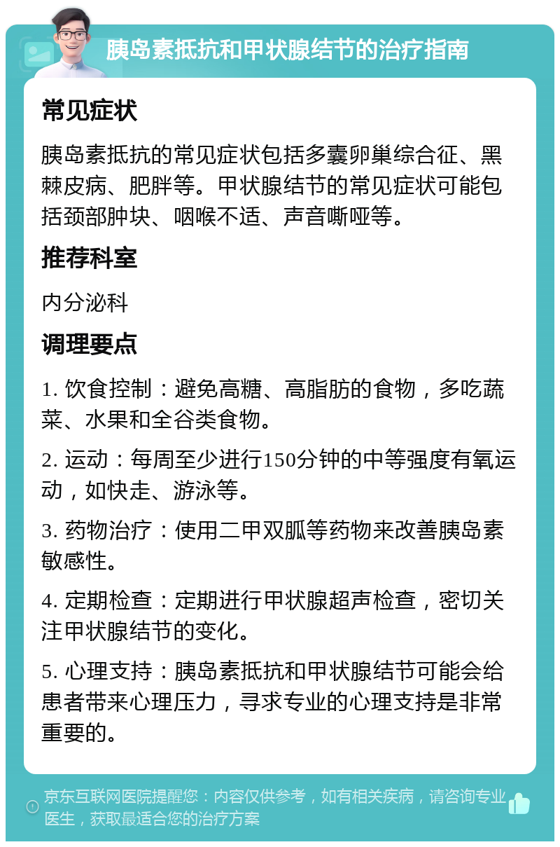 胰岛素抵抗和甲状腺结节的治疗指南 常见症状 胰岛素抵抗的常见症状包括多囊卵巢综合征、黑棘皮病、肥胖等。甲状腺结节的常见症状可能包括颈部肿块、咽喉不适、声音嘶哑等。 推荐科室 内分泌科 调理要点 1. 饮食控制：避免高糖、高脂肪的食物，多吃蔬菜、水果和全谷类食物。 2. 运动：每周至少进行150分钟的中等强度有氧运动，如快走、游泳等。 3. 药物治疗：使用二甲双胍等药物来改善胰岛素敏感性。 4. 定期检查：定期进行甲状腺超声检查，密切关注甲状腺结节的变化。 5. 心理支持：胰岛素抵抗和甲状腺结节可能会给患者带来心理压力，寻求专业的心理支持是非常重要的。