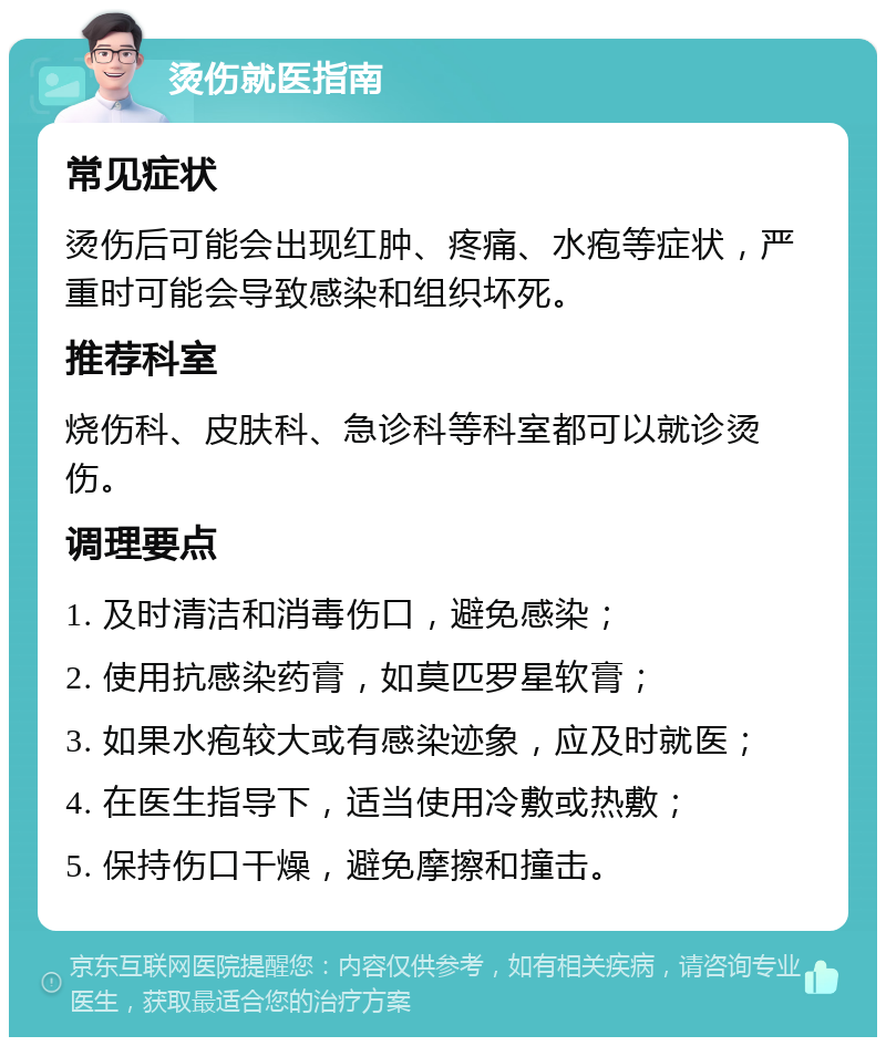 烫伤就医指南 常见症状 烫伤后可能会出现红肿、疼痛、水疱等症状，严重时可能会导致感染和组织坏死。 推荐科室 烧伤科、皮肤科、急诊科等科室都可以就诊烫伤。 调理要点 1. 及时清洁和消毒伤口，避免感染； 2. 使用抗感染药膏，如莫匹罗星软膏； 3. 如果水疱较大或有感染迹象，应及时就医； 4. 在医生指导下，适当使用冷敷或热敷； 5. 保持伤口干燥，避免摩擦和撞击。