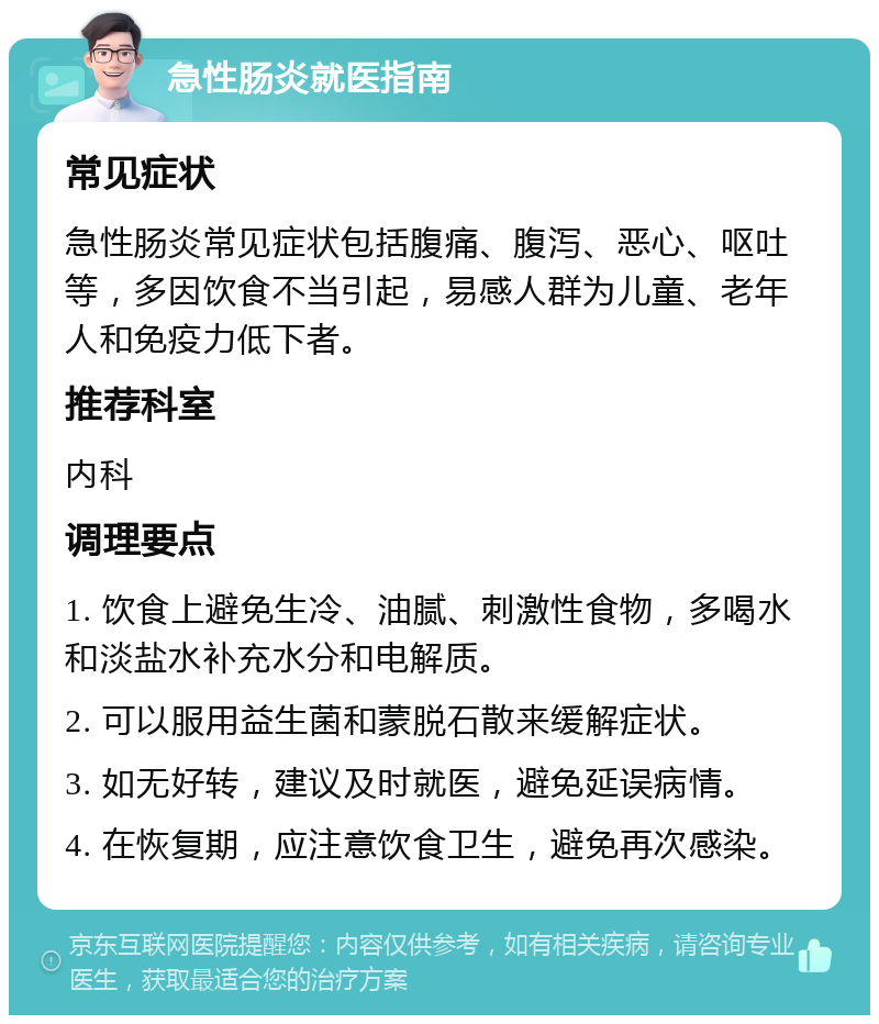 急性肠炎就医指南 常见症状 急性肠炎常见症状包括腹痛、腹泻、恶心、呕吐等，多因饮食不当引起，易感人群为儿童、老年人和免疫力低下者。 推荐科室 内科 调理要点 1. 饮食上避免生冷、油腻、刺激性食物，多喝水和淡盐水补充水分和电解质。 2. 可以服用益生菌和蒙脱石散来缓解症状。 3. 如无好转，建议及时就医，避免延误病情。 4. 在恢复期，应注意饮食卫生，避免再次感染。