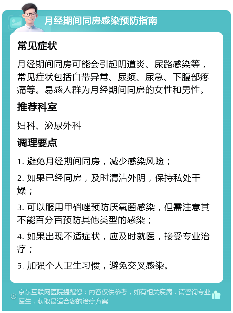 月经期间同房感染预防指南 常见症状 月经期间同房可能会引起阴道炎、尿路感染等，常见症状包括白带异常、尿频、尿急、下腹部疼痛等。易感人群为月经期间同房的女性和男性。 推荐科室 妇科、泌尿外科 调理要点 1. 避免月经期间同房，减少感染风险； 2. 如果已经同房，及时清洁外阴，保持私处干燥； 3. 可以服用甲硝唑预防厌氧菌感染，但需注意其不能百分百预防其他类型的感染； 4. 如果出现不适症状，应及时就医，接受专业治疗； 5. 加强个人卫生习惯，避免交叉感染。