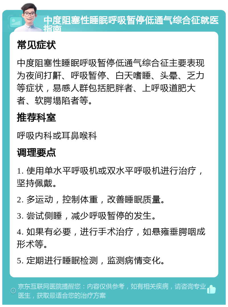 中度阻塞性睡眠呼吸暂停低通气综合征就医指南 常见症状 中度阻塞性睡眠呼吸暂停低通气综合征主要表现为夜间打鼾、呼吸暂停、白天嗜睡、头晕、乏力等症状，易感人群包括肥胖者、上呼吸道肥大者、软腭塌陷者等。 推荐科室 呼吸内科或耳鼻喉科 调理要点 1. 使用单水平呼吸机或双水平呼吸机进行治疗，坚持佩戴。 2. 多运动，控制体重，改善睡眠质量。 3. 尝试侧睡，减少呼吸暂停的发生。 4. 如果有必要，进行手术治疗，如悬雍垂腭咽成形术等。 5. 定期进行睡眠检测，监测病情变化。