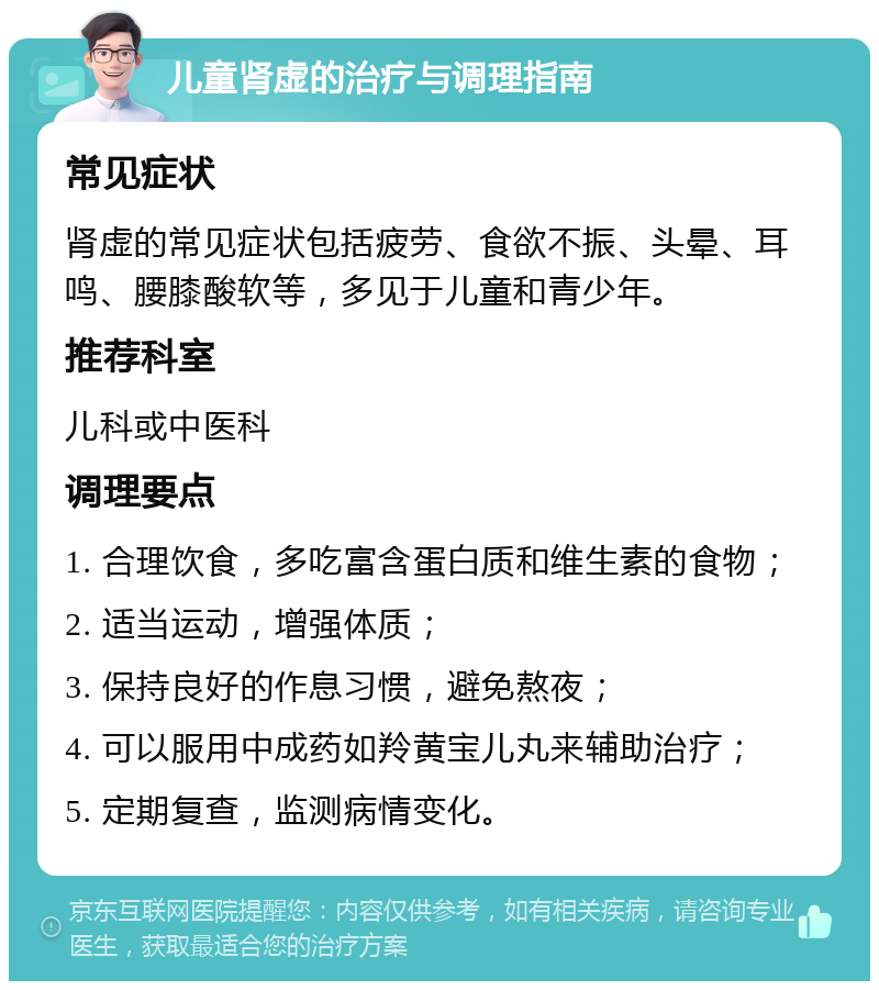 儿童肾虚的治疗与调理指南 常见症状 肾虚的常见症状包括疲劳、食欲不振、头晕、耳鸣、腰膝酸软等，多见于儿童和青少年。 推荐科室 儿科或中医科 调理要点 1. 合理饮食，多吃富含蛋白质和维生素的食物； 2. 适当运动，增强体质； 3. 保持良好的作息习惯，避免熬夜； 4. 可以服用中成药如羚黄宝儿丸来辅助治疗； 5. 定期复查，监测病情变化。