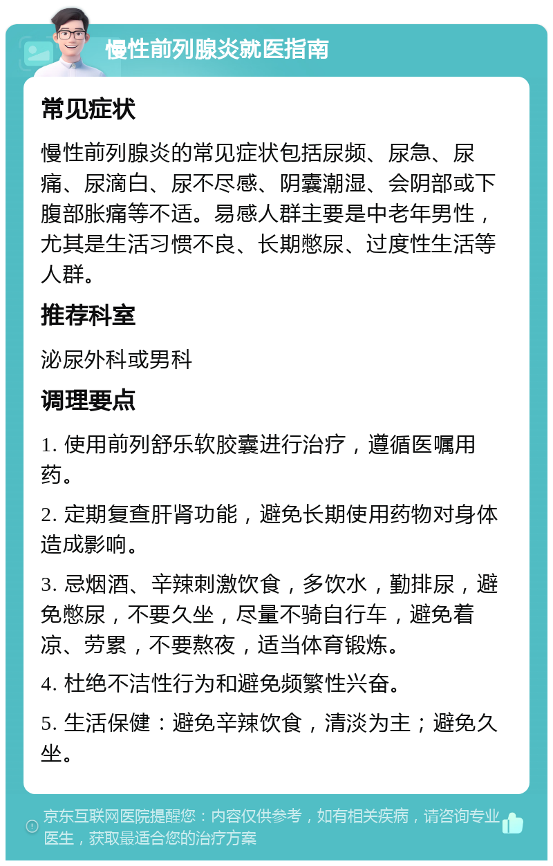 慢性前列腺炎就医指南 常见症状 慢性前列腺炎的常见症状包括尿频、尿急、尿痛、尿滴白、尿不尽感、阴囊潮湿、会阴部或下腹部胀痛等不适。易感人群主要是中老年男性，尤其是生活习惯不良、长期憋尿、过度性生活等人群。 推荐科室 泌尿外科或男科 调理要点 1. 使用前列舒乐软胶囊进行治疗，遵循医嘱用药。 2. 定期复查肝肾功能，避免长期使用药物对身体造成影响。 3. 忌烟酒、辛辣刺激饮食，多饮水，勤排尿，避免憋尿，不要久坐，尽量不骑自行车，避免着凉、劳累，不要熬夜，适当体育锻炼。 4. 杜绝不洁性行为和避免频繁性兴奋。 5. 生活保健：避免辛辣饮食，清淡为主；避免久坐。