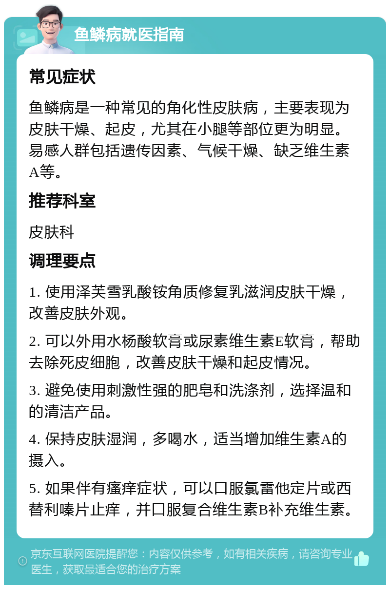 鱼鳞病就医指南 常见症状 鱼鳞病是一种常见的角化性皮肤病，主要表现为皮肤干燥、起皮，尤其在小腿等部位更为明显。易感人群包括遗传因素、气候干燥、缺乏维生素A等。 推荐科室 皮肤科 调理要点 1. 使用泽芙雪乳酸铵角质修复乳滋润皮肤干燥，改善皮肤外观。 2. 可以外用水杨酸软膏或尿素维生素E软膏，帮助去除死皮细胞，改善皮肤干燥和起皮情况。 3. 避免使用刺激性强的肥皂和洗涤剂，选择温和的清洁产品。 4. 保持皮肤湿润，多喝水，适当增加维生素A的摄入。 5. 如果伴有瘙痒症状，可以口服氯雷他定片或西替利嗪片止痒，并口服复合维生素B补充维生素。