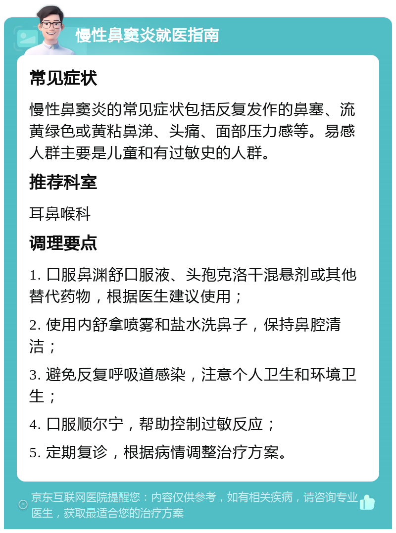 慢性鼻窦炎就医指南 常见症状 慢性鼻窦炎的常见症状包括反复发作的鼻塞、流黄绿色或黄粘鼻涕、头痛、面部压力感等。易感人群主要是儿童和有过敏史的人群。 推荐科室 耳鼻喉科 调理要点 1. 口服鼻渊舒口服液、头孢克洛干混悬剂或其他替代药物，根据医生建议使用； 2. 使用内舒拿喷雾和盐水洗鼻子，保持鼻腔清洁； 3. 避免反复呼吸道感染，注意个人卫生和环境卫生； 4. 口服顺尔宁，帮助控制过敏反应； 5. 定期复诊，根据病情调整治疗方案。