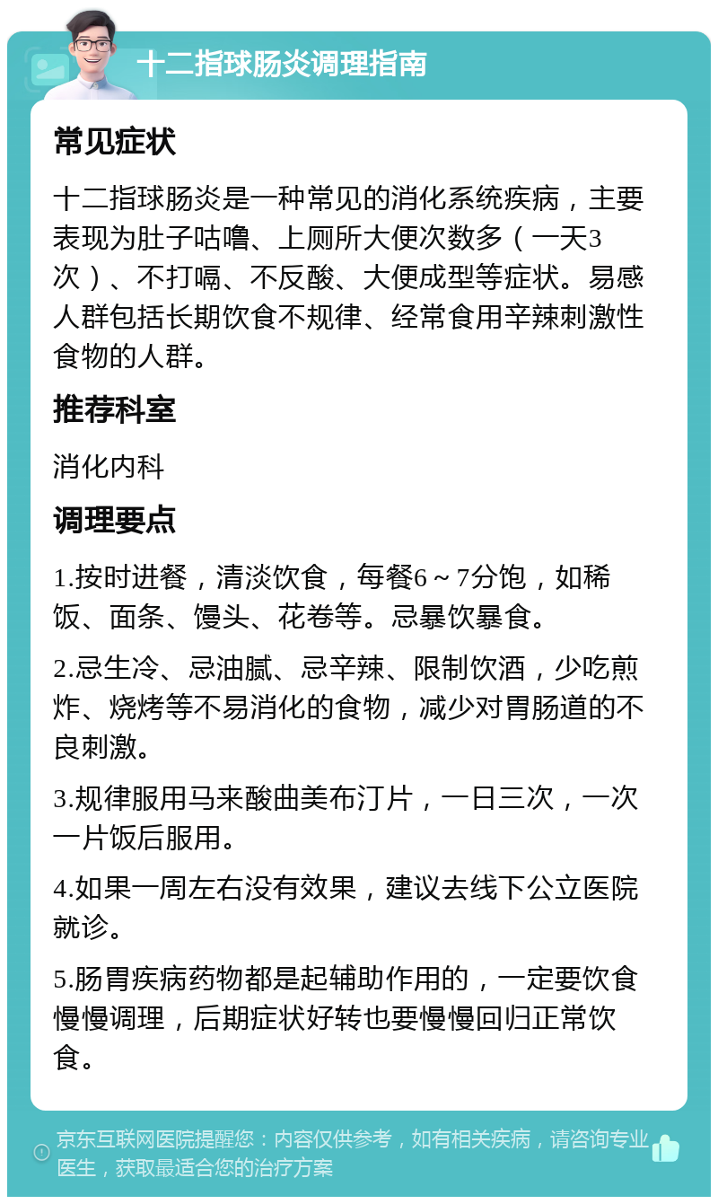 十二指球肠炎调理指南 常见症状 十二指球肠炎是一种常见的消化系统疾病，主要表现为肚子咕噜、上厕所大便次数多（一天3次）、不打嗝、不反酸、大便成型等症状。易感人群包括长期饮食不规律、经常食用辛辣刺激性食物的人群。 推荐科室 消化内科 调理要点 1.按时进餐，清淡饮食，每餐6～7分饱，如稀饭、面条、馒头、花卷等。忌暴饮暴食。 2.忌生冷、忌油腻、忌辛辣、限制饮酒，少吃煎炸、烧烤等不易消化的食物，减少对胃肠道的不良刺激。 3.规律服用马来酸曲美布汀片，一日三次，一次一片饭后服用。 4.如果一周左右没有效果，建议去线下公立医院就诊。 5.肠胃疾病药物都是起辅助作用的，一定要饮食慢慢调理，后期症状好转也要慢慢回归正常饮食。