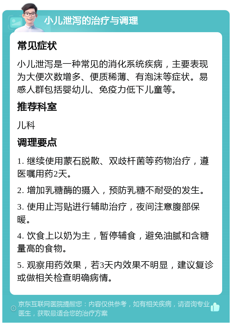 小儿泄泻的治疗与调理 常见症状 小儿泄泻是一种常见的消化系统疾病，主要表现为大便次数增多、便质稀薄、有泡沫等症状。易感人群包括婴幼儿、免疫力低下儿童等。 推荐科室 儿科 调理要点 1. 继续使用蒙石脱散、双歧杆菌等药物治疗，遵医嘱用药2天。 2. 增加乳糖酶的摄入，预防乳糖不耐受的发生。 3. 使用止泻贴进行辅助治疗，夜间注意腹部保暖。 4. 饮食上以奶为主，暂停辅食，避免油腻和含糖量高的食物。 5. 观察用药效果，若3天内效果不明显，建议复诊或做相关检查明确病情。