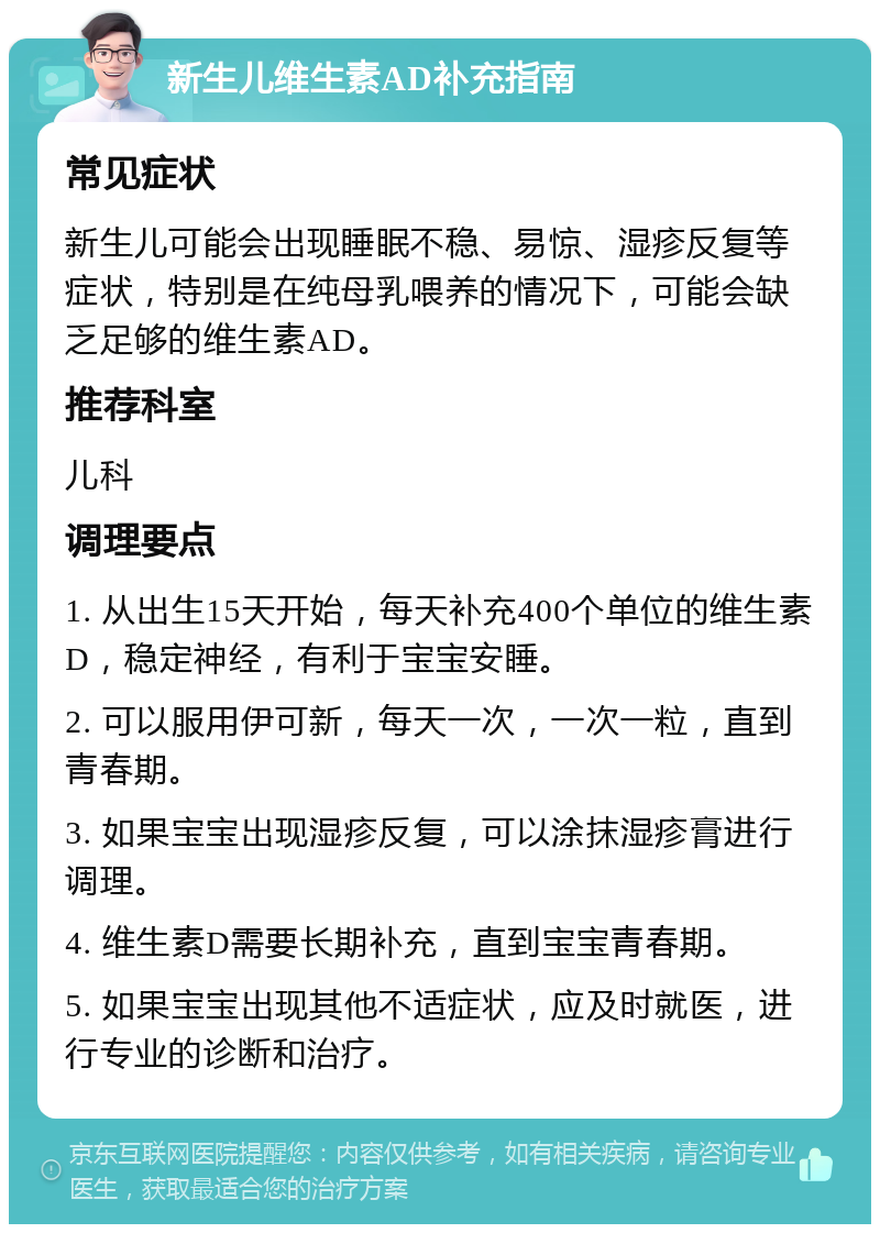 新生儿维生素AD补充指南 常见症状 新生儿可能会出现睡眠不稳、易惊、湿疹反复等症状，特别是在纯母乳喂养的情况下，可能会缺乏足够的维生素AD。 推荐科室 儿科 调理要点 1. 从出生15天开始，每天补充400个单位的维生素D，稳定神经，有利于宝宝安睡。 2. 可以服用伊可新，每天一次，一次一粒，直到青春期。 3. 如果宝宝出现湿疹反复，可以涂抹湿疹膏进行调理。 4. 维生素D需要长期补充，直到宝宝青春期。 5. 如果宝宝出现其他不适症状，应及时就医，进行专业的诊断和治疗。