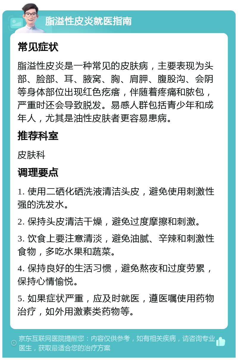 脂溢性皮炎就医指南 常见症状 脂溢性皮炎是一种常见的皮肤病，主要表现为头部、脸部、耳、腋窝、胸、肩胛、腹股沟、会阴等身体部位出现红色疙瘩，伴随着疼痛和脓包，严重时还会导致脱发。易感人群包括青少年和成年人，尤其是油性皮肤者更容易患病。 推荐科室 皮肤科 调理要点 1. 使用二硒化硒洗液清洁头皮，避免使用刺激性强的洗发水。 2. 保持头皮清洁干燥，避免过度摩擦和刺激。 3. 饮食上要注意清淡，避免油腻、辛辣和刺激性食物，多吃水果和蔬菜。 4. 保持良好的生活习惯，避免熬夜和过度劳累，保持心情愉悦。 5. 如果症状严重，应及时就医，遵医嘱使用药物治疗，如外用激素类药物等。