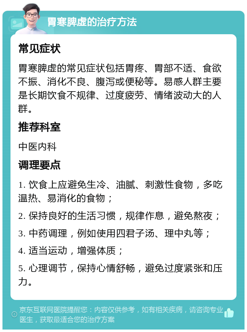 胃寒脾虚的治疗方法 常见症状 胃寒脾虚的常见症状包括胃疼、胃部不适、食欲不振、消化不良、腹泻或便秘等。易感人群主要是长期饮食不规律、过度疲劳、情绪波动大的人群。 推荐科室 中医内科 调理要点 1. 饮食上应避免生冷、油腻、刺激性食物，多吃温热、易消化的食物； 2. 保持良好的生活习惯，规律作息，避免熬夜； 3. 中药调理，例如使用四君子汤、理中丸等； 4. 适当运动，增强体质； 5. 心理调节，保持心情舒畅，避免过度紧张和压力。