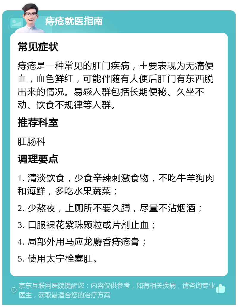 痔疮就医指南 常见症状 痔疮是一种常见的肛门疾病，主要表现为无痛便血，血色鲜红，可能伴随有大便后肛门有东西脱出来的情况。易感人群包括长期便秘、久坐不动、饮食不规律等人群。 推荐科室 肛肠科 调理要点 1. 清淡饮食，少食辛辣刺激食物，不吃牛羊狗肉和海鲜，多吃水果蔬菜； 2. 少熬夜，上厕所不要久蹲，尽量不沾烟酒； 3. 口服裸花紫珠颗粒或片剂止血； 4. 局部外用马应龙麝香痔疮膏； 5. 使用太宁栓塞肛。