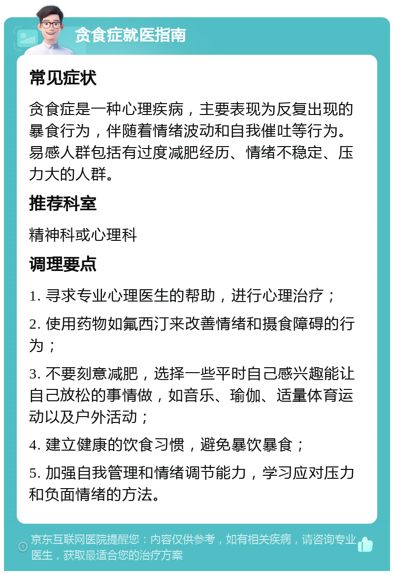 贪食症就医指南 常见症状 贪食症是一种心理疾病，主要表现为反复出现的暴食行为，伴随着情绪波动和自我催吐等行为。易感人群包括有过度减肥经历、情绪不稳定、压力大的人群。 推荐科室 精神科或心理科 调理要点 1. 寻求专业心理医生的帮助，进行心理治疗； 2. 使用药物如氟西汀来改善情绪和摄食障碍的行为； 3. 不要刻意减肥，选择一些平时自己感兴趣能让自己放松的事情做，如音乐、瑜伽、适量体育运动以及户外活动； 4. 建立健康的饮食习惯，避免暴饮暴食； 5. 加强自我管理和情绪调节能力，学习应对压力和负面情绪的方法。