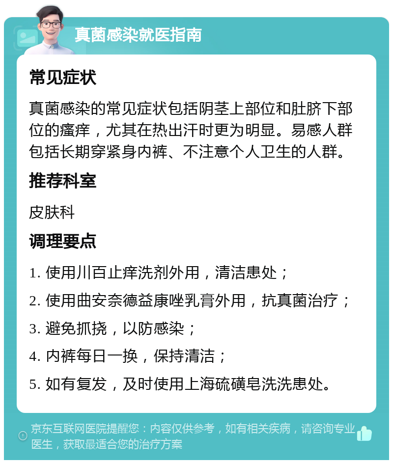 真菌感染就医指南 常见症状 真菌感染的常见症状包括阴茎上部位和肚脐下部位的瘙痒，尤其在热出汗时更为明显。易感人群包括长期穿紧身内裤、不注意个人卫生的人群。 推荐科室 皮肤科 调理要点 1. 使用川百止痒洗剂外用，清洁患处； 2. 使用曲安奈德益康唑乳膏外用，抗真菌治疗； 3. 避免抓挠，以防感染； 4. 内裤每日一换，保持清洁； 5. 如有复发，及时使用上海硫磺皂洗洗患处。