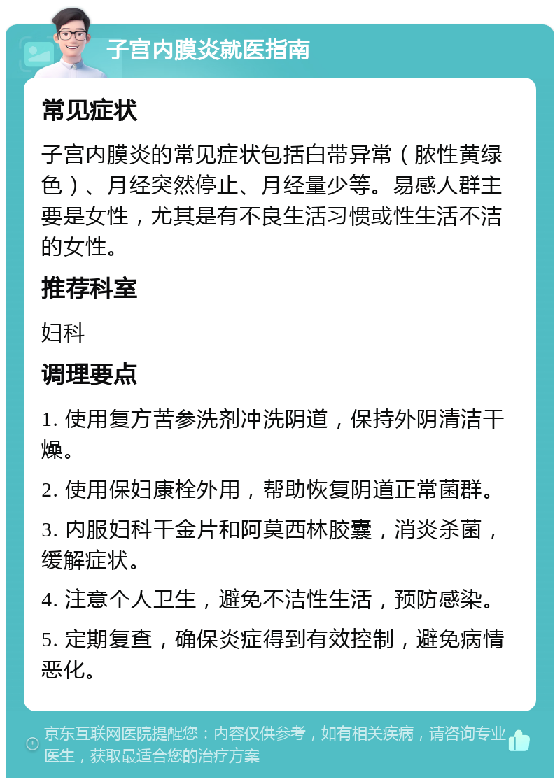 子宫内膜炎就医指南 常见症状 子宫内膜炎的常见症状包括白带异常（脓性黄绿色）、月经突然停止、月经量少等。易感人群主要是女性，尤其是有不良生活习惯或性生活不洁的女性。 推荐科室 妇科 调理要点 1. 使用复方苦参洗剂冲洗阴道，保持外阴清洁干燥。 2. 使用保妇康栓外用，帮助恢复阴道正常菌群。 3. 内服妇科千金片和阿莫西林胶囊，消炎杀菌，缓解症状。 4. 注意个人卫生，避免不洁性生活，预防感染。 5. 定期复查，确保炎症得到有效控制，避免病情恶化。