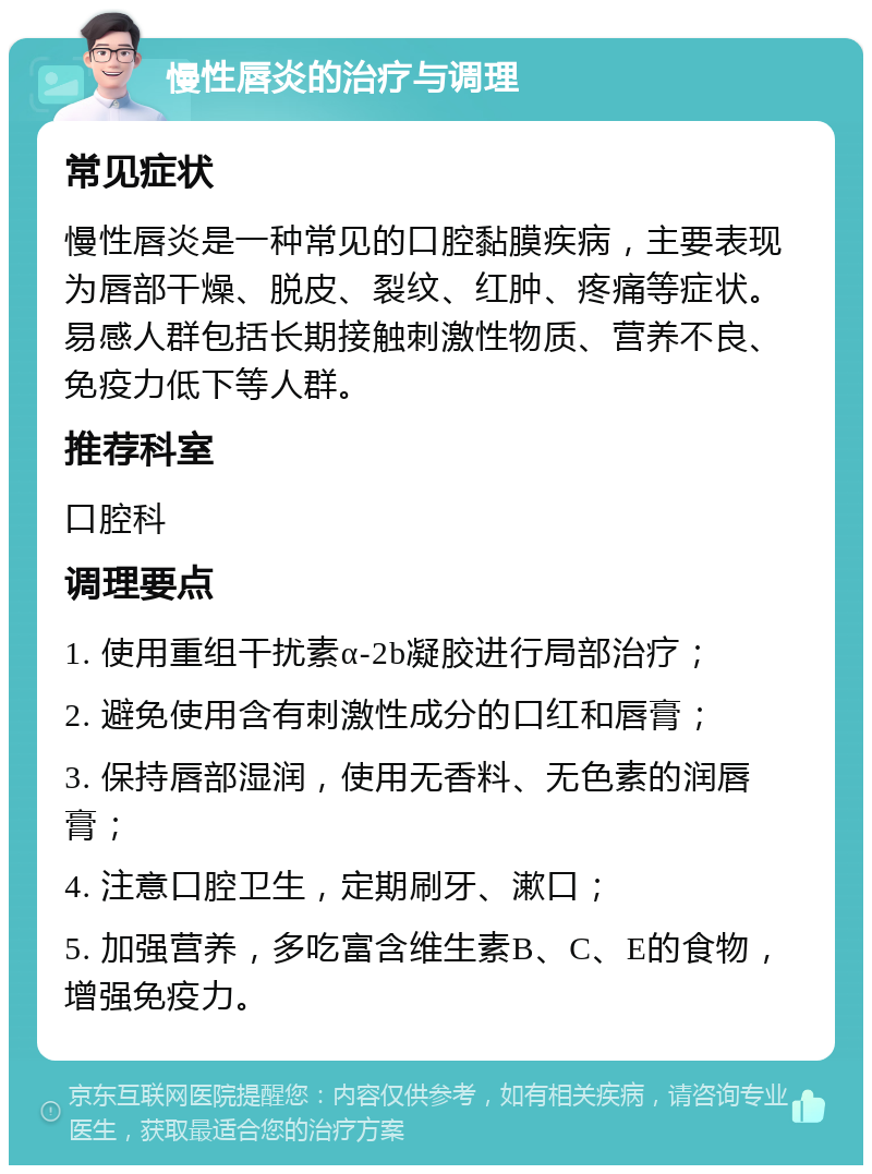 慢性唇炎的治疗与调理 常见症状 慢性唇炎是一种常见的口腔黏膜疾病，主要表现为唇部干燥、脱皮、裂纹、红肿、疼痛等症状。易感人群包括长期接触刺激性物质、营养不良、免疫力低下等人群。 推荐科室 口腔科 调理要点 1. 使用重组干扰素α-2b凝胶进行局部治疗； 2. 避免使用含有刺激性成分的口红和唇膏； 3. 保持唇部湿润，使用无香料、无色素的润唇膏； 4. 注意口腔卫生，定期刷牙、漱口； 5. 加强营养，多吃富含维生素B、C、E的食物，增强免疫力。