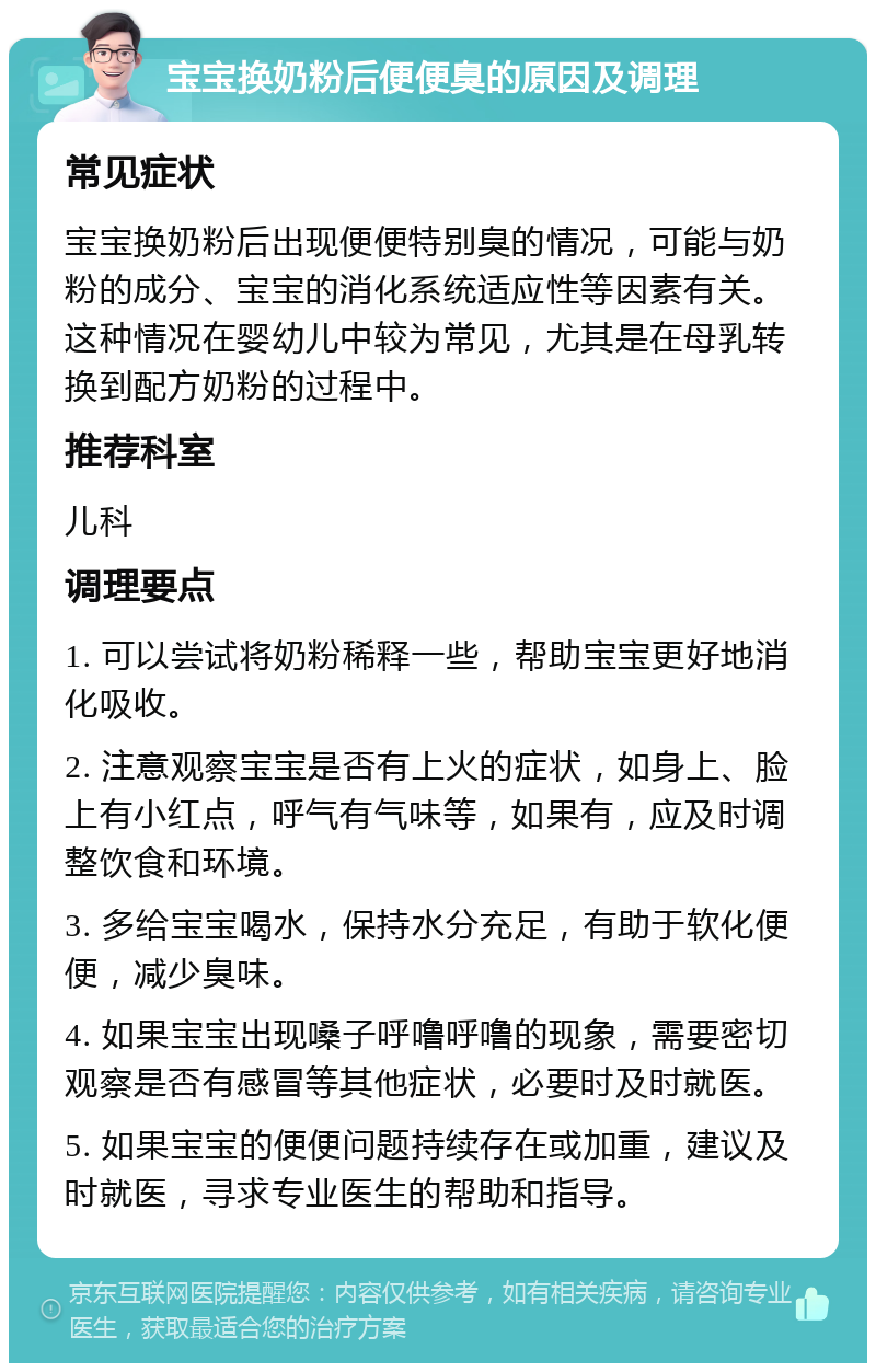 宝宝换奶粉后便便臭的原因及调理 常见症状 宝宝换奶粉后出现便便特别臭的情况，可能与奶粉的成分、宝宝的消化系统适应性等因素有关。这种情况在婴幼儿中较为常见，尤其是在母乳转换到配方奶粉的过程中。 推荐科室 儿科 调理要点 1. 可以尝试将奶粉稀释一些，帮助宝宝更好地消化吸收。 2. 注意观察宝宝是否有上火的症状，如身上、脸上有小红点，呼气有气味等，如果有，应及时调整饮食和环境。 3. 多给宝宝喝水，保持水分充足，有助于软化便便，减少臭味。 4. 如果宝宝出现嗓子呼噜呼噜的现象，需要密切观察是否有感冒等其他症状，必要时及时就医。 5. 如果宝宝的便便问题持续存在或加重，建议及时就医，寻求专业医生的帮助和指导。