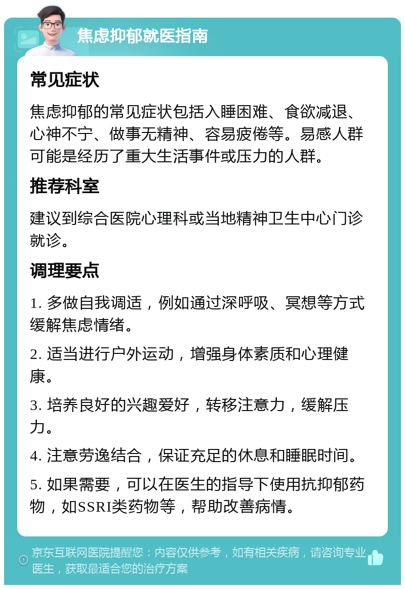 焦虑抑郁就医指南 常见症状 焦虑抑郁的常见症状包括入睡困难、食欲减退、心神不宁、做事无精神、容易疲倦等。易感人群可能是经历了重大生活事件或压力的人群。 推荐科室 建议到综合医院心理科或当地精神卫生中心门诊就诊。 调理要点 1. 多做自我调适，例如通过深呼吸、冥想等方式缓解焦虑情绪。 2. 适当进行户外运动，增强身体素质和心理健康。 3. 培养良好的兴趣爱好，转移注意力，缓解压力。 4. 注意劳逸结合，保证充足的休息和睡眠时间。 5. 如果需要，可以在医生的指导下使用抗抑郁药物，如SSRI类药物等，帮助改善病情。