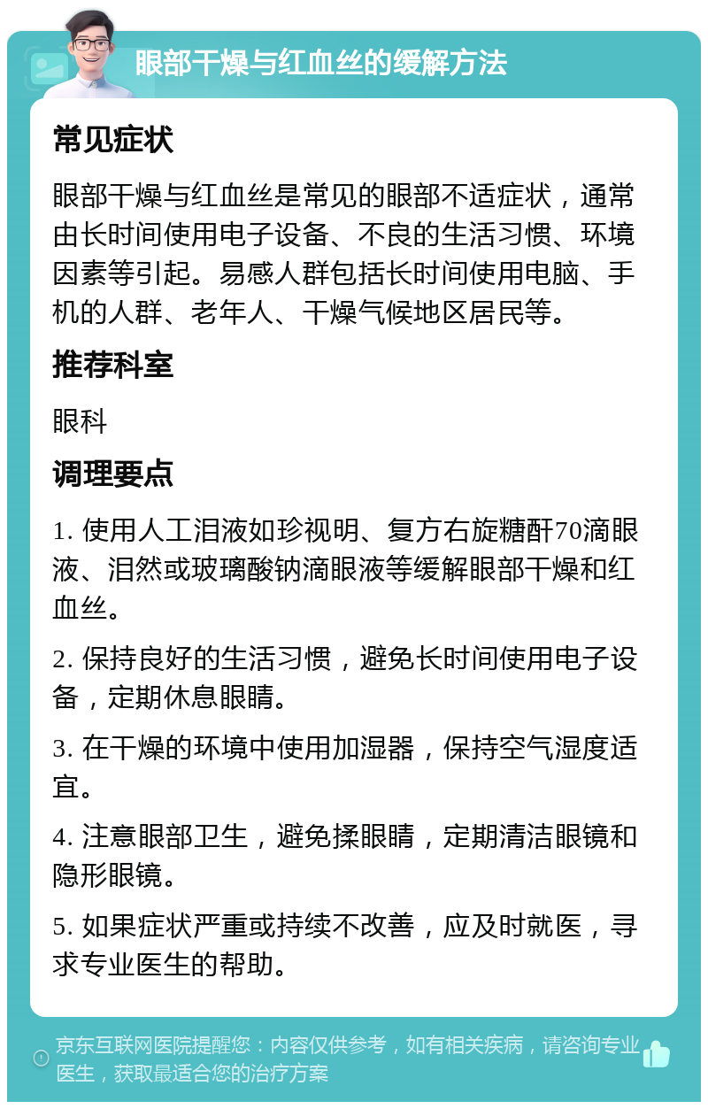 眼部干燥与红血丝的缓解方法 常见症状 眼部干燥与红血丝是常见的眼部不适症状，通常由长时间使用电子设备、不良的生活习惯、环境因素等引起。易感人群包括长时间使用电脑、手机的人群、老年人、干燥气候地区居民等。 推荐科室 眼科 调理要点 1. 使用人工泪液如珍视明、复方右旋糖酐70滴眼液、泪然或玻璃酸钠滴眼液等缓解眼部干燥和红血丝。 2. 保持良好的生活习惯，避免长时间使用电子设备，定期休息眼睛。 3. 在干燥的环境中使用加湿器，保持空气湿度适宜。 4. 注意眼部卫生，避免揉眼睛，定期清洁眼镜和隐形眼镜。 5. 如果症状严重或持续不改善，应及时就医，寻求专业医生的帮助。