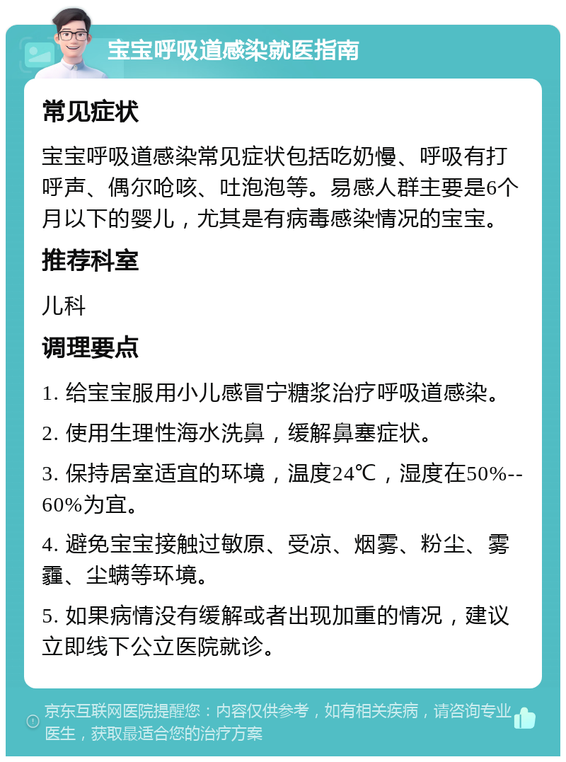 宝宝呼吸道感染就医指南 常见症状 宝宝呼吸道感染常见症状包括吃奶慢、呼吸有打呼声、偶尔呛咳、吐泡泡等。易感人群主要是6个月以下的婴儿，尤其是有病毒感染情况的宝宝。 推荐科室 儿科 调理要点 1. 给宝宝服用小儿感冒宁糖浆治疗呼吸道感染。 2. 使用生理性海水洗鼻，缓解鼻塞症状。 3. 保持居室适宜的环境，温度24℃，湿度在50%--60%为宜。 4. 避免宝宝接触过敏原、受凉、烟雾、粉尘、雾霾、尘螨等环境。 5. 如果病情没有缓解或者出现加重的情况，建议立即线下公立医院就诊。