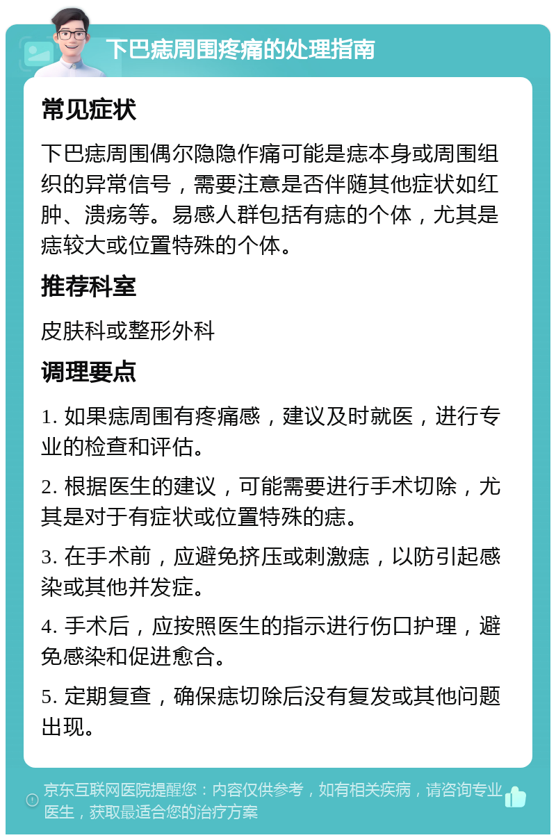 下巴痣周围疼痛的处理指南 常见症状 下巴痣周围偶尔隐隐作痛可能是痣本身或周围组织的异常信号，需要注意是否伴随其他症状如红肿、溃疡等。易感人群包括有痣的个体，尤其是痣较大或位置特殊的个体。 推荐科室 皮肤科或整形外科 调理要点 1. 如果痣周围有疼痛感，建议及时就医，进行专业的检查和评估。 2. 根据医生的建议，可能需要进行手术切除，尤其是对于有症状或位置特殊的痣。 3. 在手术前，应避免挤压或刺激痣，以防引起感染或其他并发症。 4. 手术后，应按照医生的指示进行伤口护理，避免感染和促进愈合。 5. 定期复查，确保痣切除后没有复发或其他问题出现。