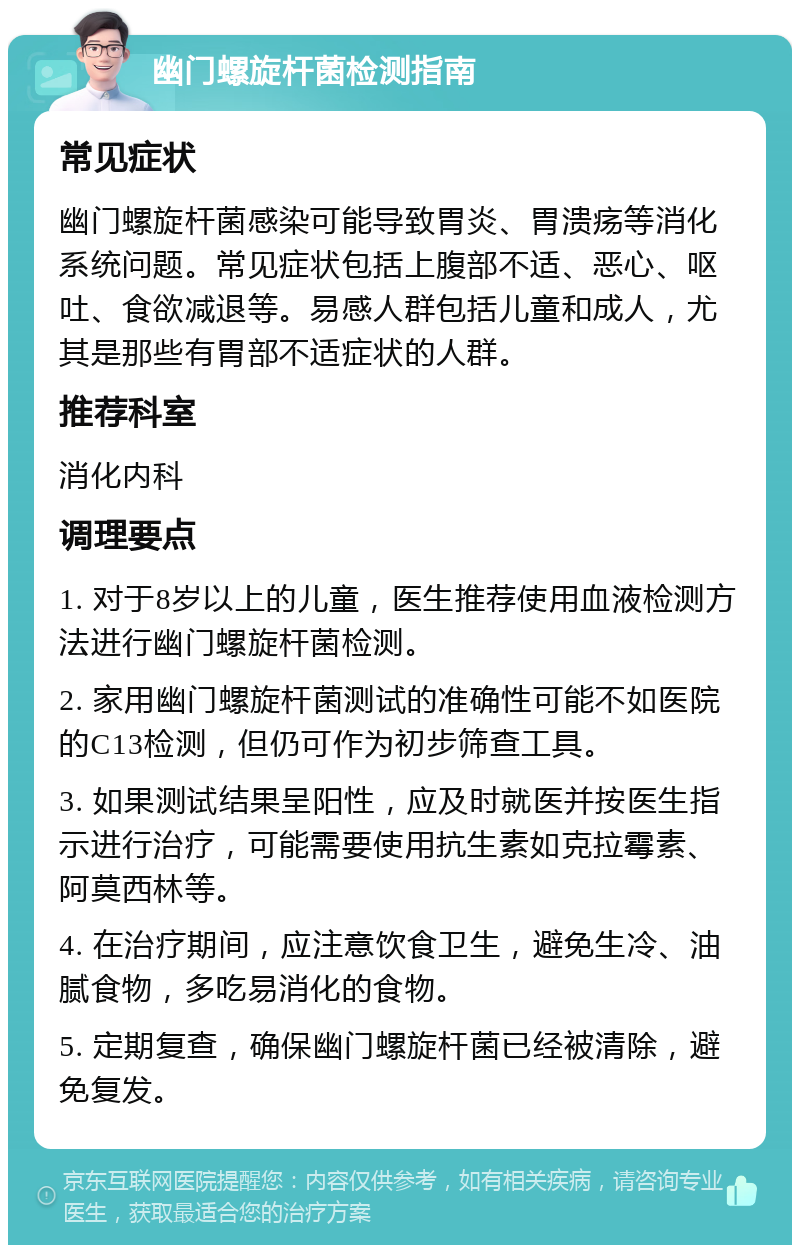 幽门螺旋杆菌检测指南 常见症状 幽门螺旋杆菌感染可能导致胃炎、胃溃疡等消化系统问题。常见症状包括上腹部不适、恶心、呕吐、食欲减退等。易感人群包括儿童和成人，尤其是那些有胃部不适症状的人群。 推荐科室 消化内科 调理要点 1. 对于8岁以上的儿童，医生推荐使用血液检测方法进行幽门螺旋杆菌检测。 2. 家用幽门螺旋杆菌测试的准确性可能不如医院的C13检测，但仍可作为初步筛查工具。 3. 如果测试结果呈阳性，应及时就医并按医生指示进行治疗，可能需要使用抗生素如克拉霉素、阿莫西林等。 4. 在治疗期间，应注意饮食卫生，避免生冷、油腻食物，多吃易消化的食物。 5. 定期复查，确保幽门螺旋杆菌已经被清除，避免复发。