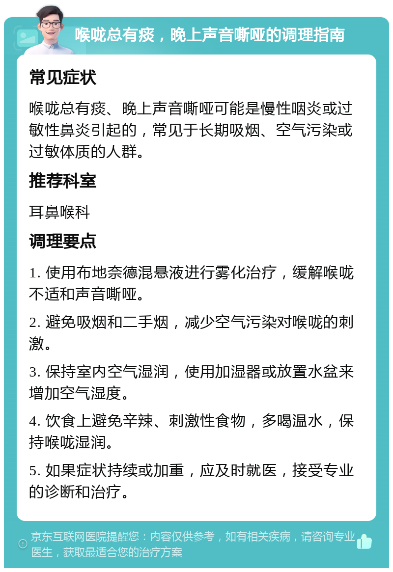 喉咙总有痰，晚上声音嘶哑的调理指南 常见症状 喉咙总有痰、晚上声音嘶哑可能是慢性咽炎或过敏性鼻炎引起的，常见于长期吸烟、空气污染或过敏体质的人群。 推荐科室 耳鼻喉科 调理要点 1. 使用布地奈德混悬液进行雾化治疗，缓解喉咙不适和声音嘶哑。 2. 避免吸烟和二手烟，减少空气污染对喉咙的刺激。 3. 保持室内空气湿润，使用加湿器或放置水盆来增加空气湿度。 4. 饮食上避免辛辣、刺激性食物，多喝温水，保持喉咙湿润。 5. 如果症状持续或加重，应及时就医，接受专业的诊断和治疗。