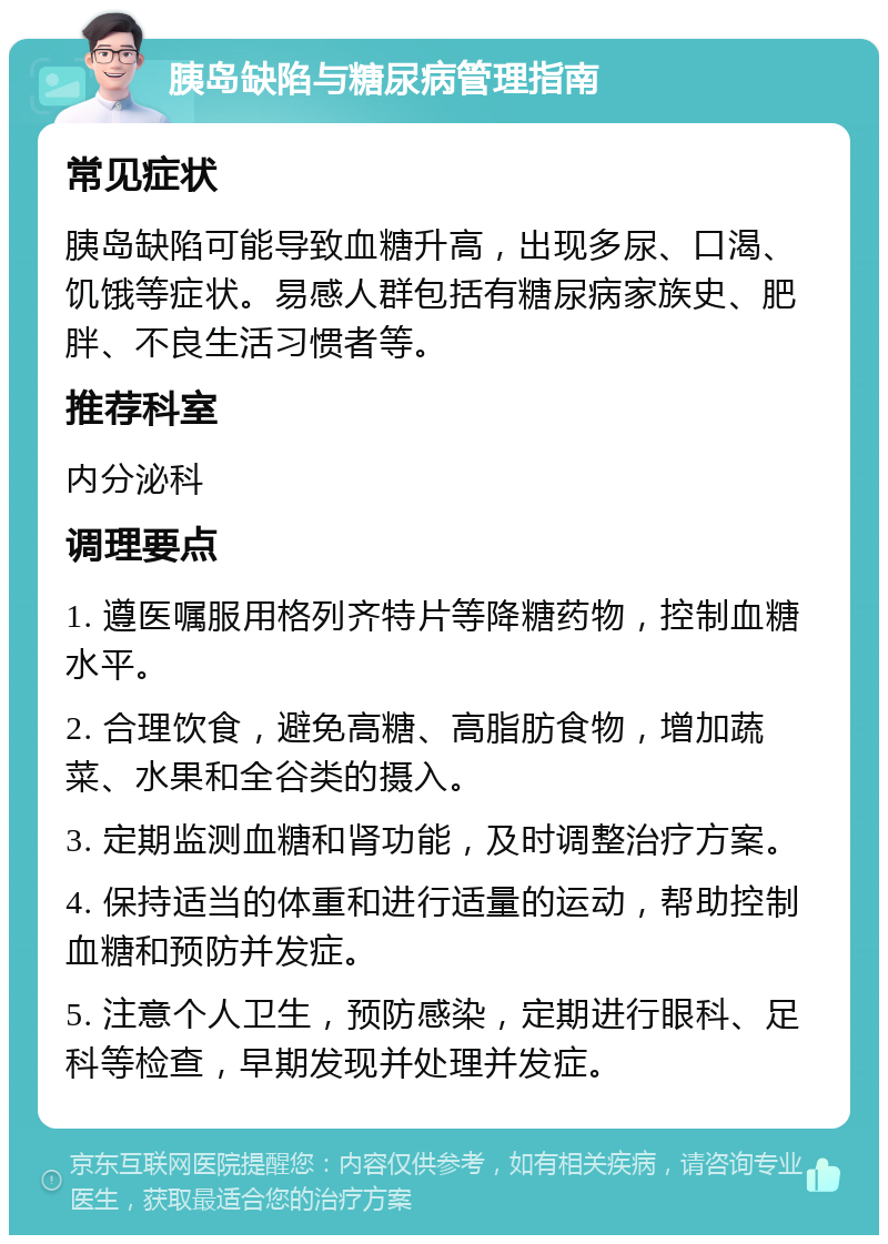 胰岛缺陷与糖尿病管理指南 常见症状 胰岛缺陷可能导致血糖升高，出现多尿、口渴、饥饿等症状。易感人群包括有糖尿病家族史、肥胖、不良生活习惯者等。 推荐科室 内分泌科 调理要点 1. 遵医嘱服用格列齐特片等降糖药物，控制血糖水平。 2. 合理饮食，避免高糖、高脂肪食物，增加蔬菜、水果和全谷类的摄入。 3. 定期监测血糖和肾功能，及时调整治疗方案。 4. 保持适当的体重和进行适量的运动，帮助控制血糖和预防并发症。 5. 注意个人卫生，预防感染，定期进行眼科、足科等检查，早期发现并处理并发症。