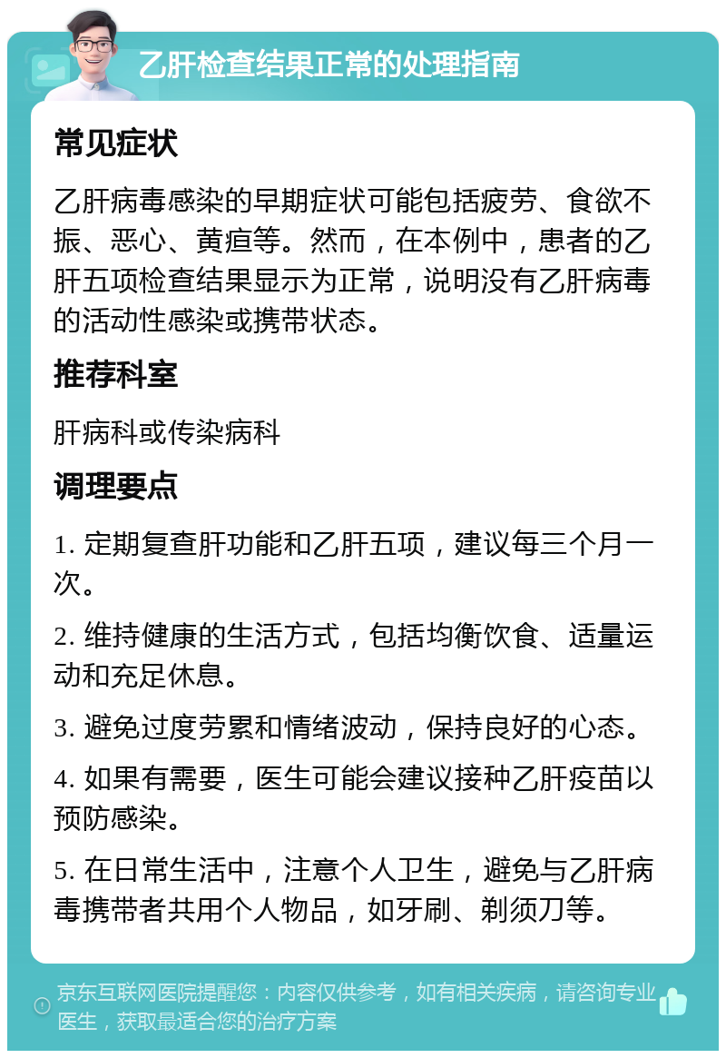 乙肝检查结果正常的处理指南 常见症状 乙肝病毒感染的早期症状可能包括疲劳、食欲不振、恶心、黄疸等。然而，在本例中，患者的乙肝五项检查结果显示为正常，说明没有乙肝病毒的活动性感染或携带状态。 推荐科室 肝病科或传染病科 调理要点 1. 定期复查肝功能和乙肝五项，建议每三个月一次。 2. 维持健康的生活方式，包括均衡饮食、适量运动和充足休息。 3. 避免过度劳累和情绪波动，保持良好的心态。 4. 如果有需要，医生可能会建议接种乙肝疫苗以预防感染。 5. 在日常生活中，注意个人卫生，避免与乙肝病毒携带者共用个人物品，如牙刷、剃须刀等。