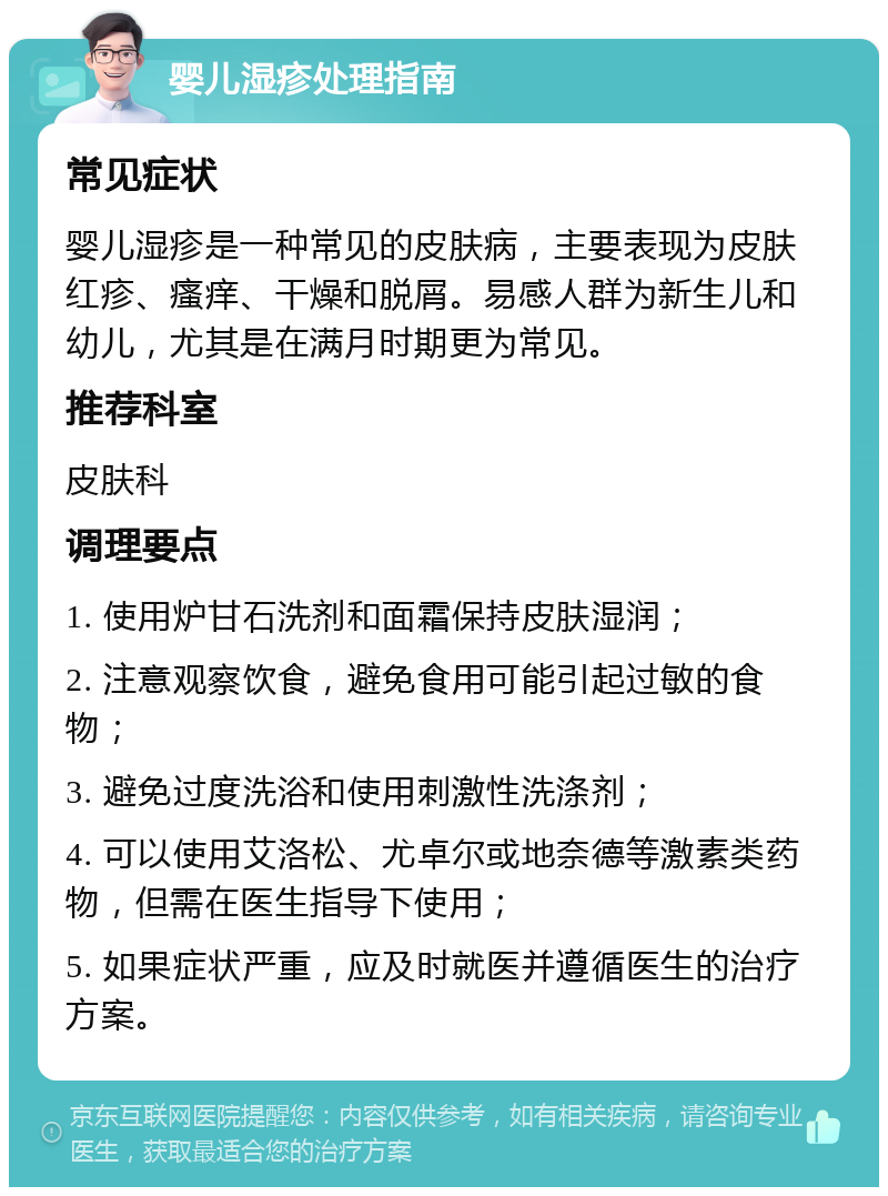 婴儿湿疹处理指南 常见症状 婴儿湿疹是一种常见的皮肤病，主要表现为皮肤红疹、瘙痒、干燥和脱屑。易感人群为新生儿和幼儿，尤其是在满月时期更为常见。 推荐科室 皮肤科 调理要点 1. 使用炉甘石洗剂和面霜保持皮肤湿润； 2. 注意观察饮食，避免食用可能引起过敏的食物； 3. 避免过度洗浴和使用刺激性洗涤剂； 4. 可以使用艾洛松、尤卓尔或地奈德等激素类药物，但需在医生指导下使用； 5. 如果症状严重，应及时就医并遵循医生的治疗方案。