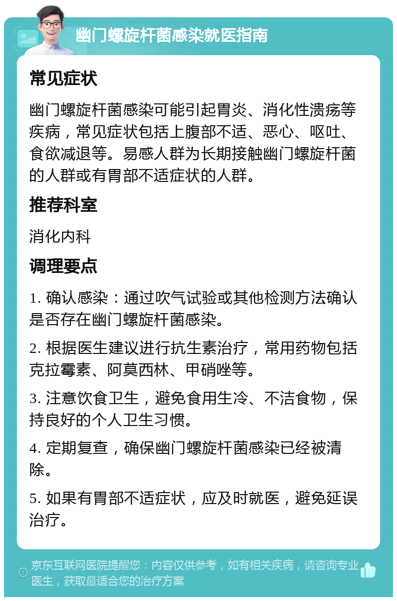 幽门螺旋杆菌感染就医指南 常见症状 幽门螺旋杆菌感染可能引起胃炎、消化性溃疡等疾病，常见症状包括上腹部不适、恶心、呕吐、食欲减退等。易感人群为长期接触幽门螺旋杆菌的人群或有胃部不适症状的人群。 推荐科室 消化内科 调理要点 1. 确认感染：通过吹气试验或其他检测方法确认是否存在幽门螺旋杆菌感染。 2. 根据医生建议进行抗生素治疗，常用药物包括克拉霉素、阿莫西林、甲硝唑等。 3. 注意饮食卫生，避免食用生冷、不洁食物，保持良好的个人卫生习惯。 4. 定期复查，确保幽门螺旋杆菌感染已经被清除。 5. 如果有胃部不适症状，应及时就医，避免延误治疗。