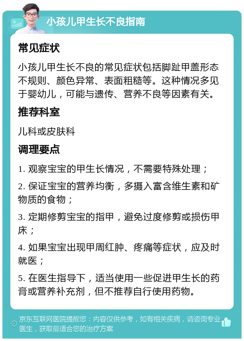 小孩儿甲生长不良指南 常见症状 小孩儿甲生长不良的常见症状包括脚趾甲盖形态不规则、颜色异常、表面粗糙等。这种情况多见于婴幼儿，可能与遗传、营养不良等因素有关。 推荐科室 儿科或皮肤科 调理要点 1. 观察宝宝的甲生长情况，不需要特殊处理； 2. 保证宝宝的营养均衡，多摄入富含维生素和矿物质的食物； 3. 定期修剪宝宝的指甲，避免过度修剪或损伤甲床； 4. 如果宝宝出现甲周红肿、疼痛等症状，应及时就医； 5. 在医生指导下，适当使用一些促进甲生长的药膏或营养补充剂，但不推荐自行使用药物。