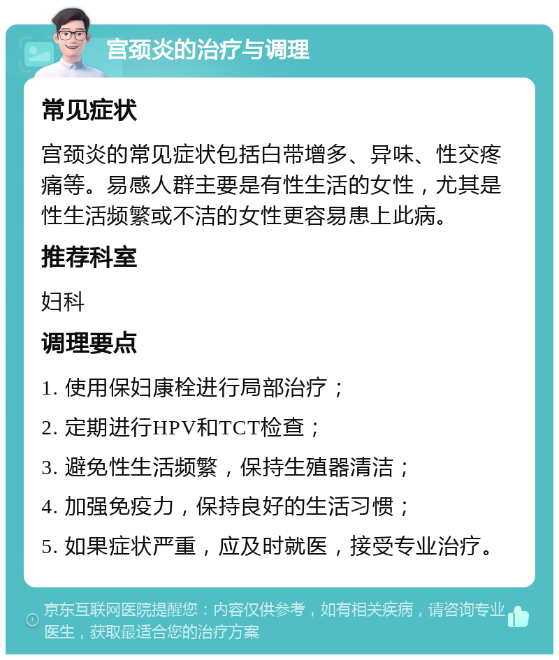 宫颈炎的治疗与调理 常见症状 宫颈炎的常见症状包括白带增多、异味、性交疼痛等。易感人群主要是有性生活的女性，尤其是性生活频繁或不洁的女性更容易患上此病。 推荐科室 妇科 调理要点 1. 使用保妇康栓进行局部治疗； 2. 定期进行HPV和TCT检查； 3. 避免性生活频繁，保持生殖器清洁； 4. 加强免疫力，保持良好的生活习惯； 5. 如果症状严重，应及时就医，接受专业治疗。