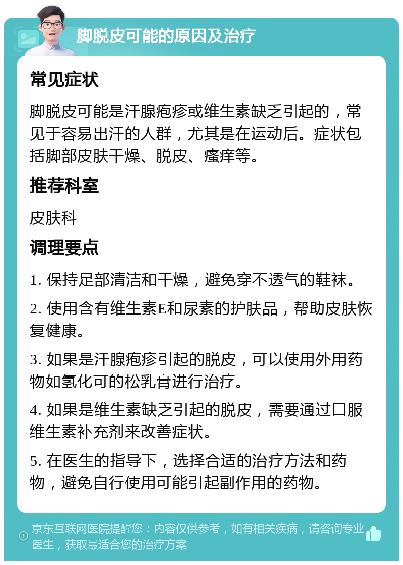 脚脱皮可能的原因及治疗 常见症状 脚脱皮可能是汗腺疱疹或维生素缺乏引起的，常见于容易出汗的人群，尤其是在运动后。症状包括脚部皮肤干燥、脱皮、瘙痒等。 推荐科室 皮肤科 调理要点 1. 保持足部清洁和干燥，避免穿不透气的鞋袜。 2. 使用含有维生素E和尿素的护肤品，帮助皮肤恢复健康。 3. 如果是汗腺疱疹引起的脱皮，可以使用外用药物如氢化可的松乳膏进行治疗。 4. 如果是维生素缺乏引起的脱皮，需要通过口服维生素补充剂来改善症状。 5. 在医生的指导下，选择合适的治疗方法和药物，避免自行使用可能引起副作用的药物。