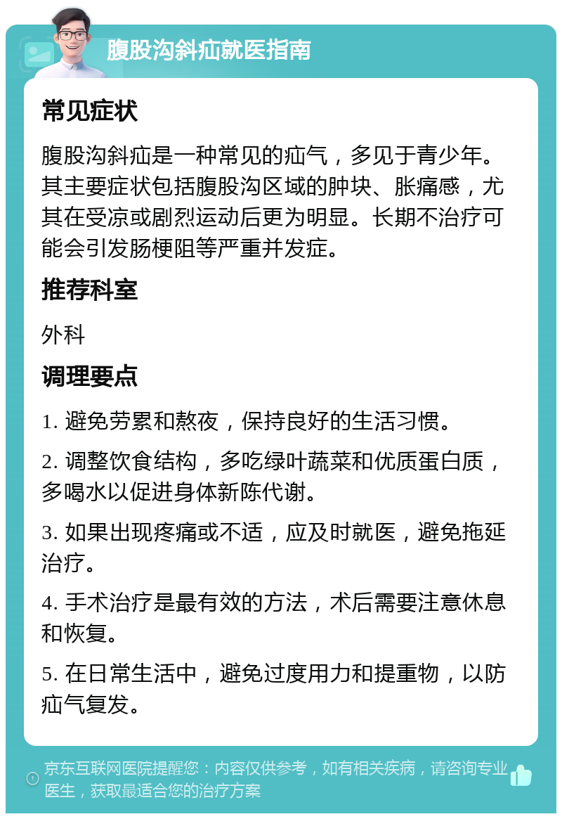 腹股沟斜疝就医指南 常见症状 腹股沟斜疝是一种常见的疝气，多见于青少年。其主要症状包括腹股沟区域的肿块、胀痛感，尤其在受凉或剧烈运动后更为明显。长期不治疗可能会引发肠梗阻等严重并发症。 推荐科室 外科 调理要点 1. 避免劳累和熬夜，保持良好的生活习惯。 2. 调整饮食结构，多吃绿叶蔬菜和优质蛋白质，多喝水以促进身体新陈代谢。 3. 如果出现疼痛或不适，应及时就医，避免拖延治疗。 4. 手术治疗是最有效的方法，术后需要注意休息和恢复。 5. 在日常生活中，避免过度用力和提重物，以防疝气复发。