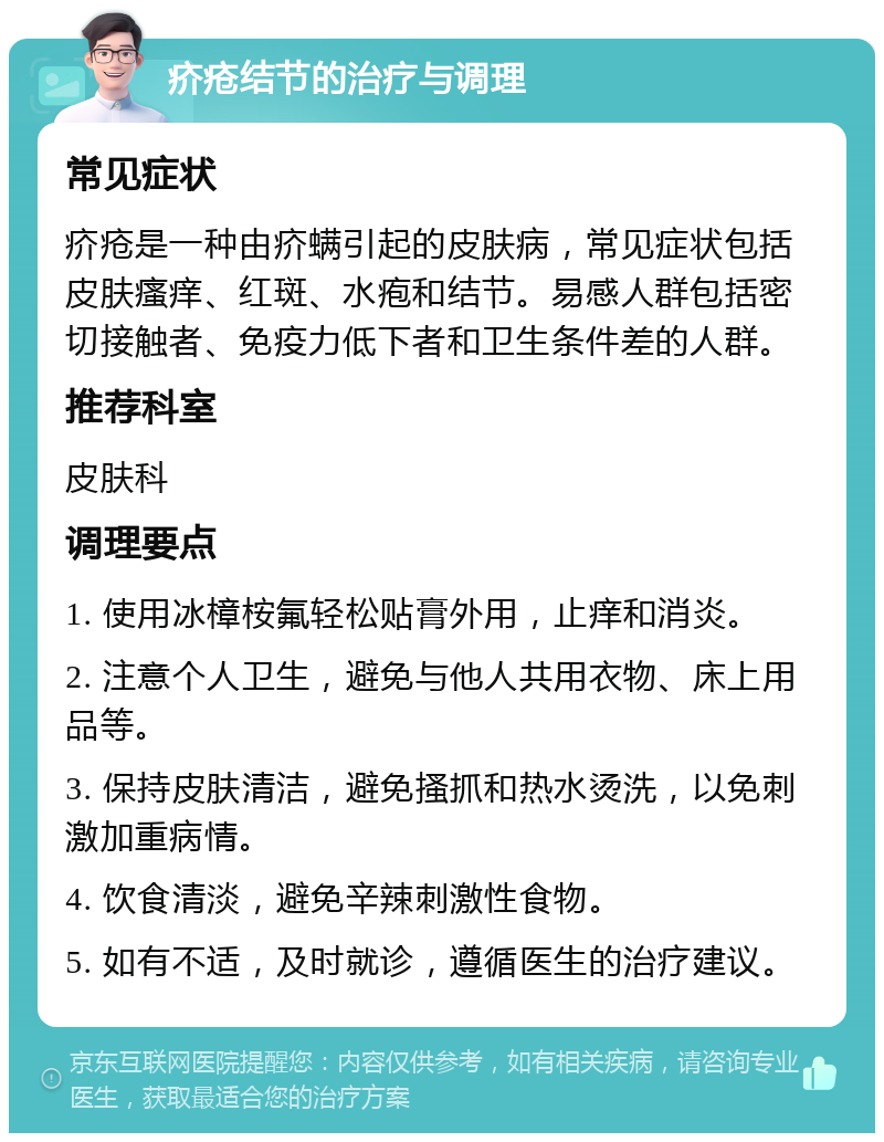 疥疮结节的治疗与调理 常见症状 疥疮是一种由疥螨引起的皮肤病，常见症状包括皮肤瘙痒、红斑、水疱和结节。易感人群包括密切接触者、免疫力低下者和卫生条件差的人群。 推荐科室 皮肤科 调理要点 1. 使用冰樟桉氟轻松贴膏外用，止痒和消炎。 2. 注意个人卫生，避免与他人共用衣物、床上用品等。 3. 保持皮肤清洁，避免搔抓和热水烫洗，以免刺激加重病情。 4. 饮食清淡，避免辛辣刺激性食物。 5. 如有不适，及时就诊，遵循医生的治疗建议。