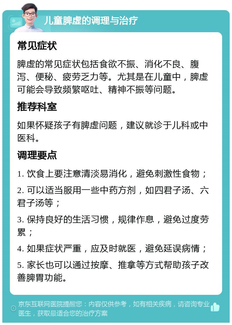 儿童脾虚的调理与治疗 常见症状 脾虚的常见症状包括食欲不振、消化不良、腹泻、便秘、疲劳乏力等。尤其是在儿童中，脾虚可能会导致频繁呕吐、精神不振等问题。 推荐科室 如果怀疑孩子有脾虚问题，建议就诊于儿科或中医科。 调理要点 1. 饮食上要注意清淡易消化，避免刺激性食物； 2. 可以适当服用一些中药方剂，如四君子汤、六君子汤等； 3. 保持良好的生活习惯，规律作息，避免过度劳累； 4. 如果症状严重，应及时就医，避免延误病情； 5. 家长也可以通过按摩、推拿等方式帮助孩子改善脾胃功能。