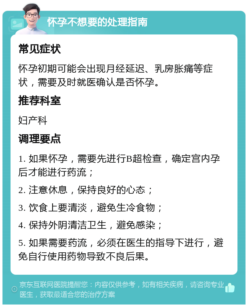 怀孕不想要的处理指南 常见症状 怀孕初期可能会出现月经延迟、乳房胀痛等症状，需要及时就医确认是否怀孕。 推荐科室 妇产科 调理要点 1. 如果怀孕，需要先进行B超检查，确定宫内孕后才能进行药流； 2. 注意休息，保持良好的心态； 3. 饮食上要清淡，避免生冷食物； 4. 保持外阴清洁卫生，避免感染； 5. 如果需要药流，必须在医生的指导下进行，避免自行使用药物导致不良后果。