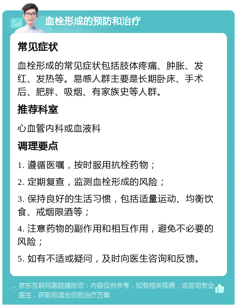 血栓形成的预防和治疗 常见症状 血栓形成的常见症状包括肢体疼痛、肿胀、发红、发热等。易感人群主要是长期卧床、手术后、肥胖、吸烟、有家族史等人群。 推荐科室 心血管内科或血液科 调理要点 1. 遵循医嘱，按时服用抗栓药物； 2. 定期复查，监测血栓形成的风险； 3. 保持良好的生活习惯，包括适量运动、均衡饮食、戒烟限酒等； 4. 注意药物的副作用和相互作用，避免不必要的风险； 5. 如有不适或疑问，及时向医生咨询和反馈。