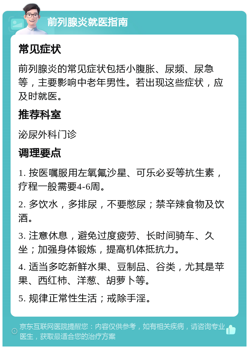 前列腺炎就医指南 常见症状 前列腺炎的常见症状包括小腹胀、尿频、尿急等，主要影响中老年男性。若出现这些症状，应及时就医。 推荐科室 泌尿外科门诊 调理要点 1. 按医嘱服用左氧氟沙星、可乐必妥等抗生素，疗程一般需要4-6周。 2. 多饮水，多排尿，不要憋尿；禁辛辣食物及饮酒。 3. 注意休息，避免过度疲劳、长时间骑车、久坐；加强身体锻炼，提高机体抵抗力。 4. 适当多吃新鲜水果、豆制品、谷类，尤其是苹果、西红柿、洋葱、胡萝卜等。 5. 规律正常性生活；戒除手淫。