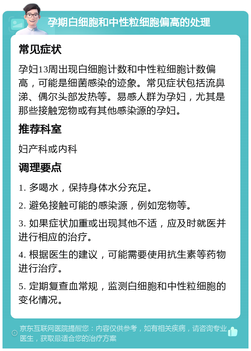 孕期白细胞和中性粒细胞偏高的处理 常见症状 孕妇13周出现白细胞计数和中性粒细胞计数偏高，可能是细菌感染的迹象。常见症状包括流鼻涕、偶尔头部发热等。易感人群为孕妇，尤其是那些接触宠物或有其他感染源的孕妇。 推荐科室 妇产科或内科 调理要点 1. 多喝水，保持身体水分充足。 2. 避免接触可能的感染源，例如宠物等。 3. 如果症状加重或出现其他不适，应及时就医并进行相应的治疗。 4. 根据医生的建议，可能需要使用抗生素等药物进行治疗。 5. 定期复查血常规，监测白细胞和中性粒细胞的变化情况。