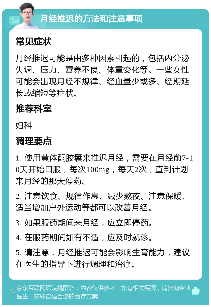 月经推迟的方法和注意事项 常见症状 月经推迟可能是由多种因素引起的，包括内分泌失调、压力、营养不良、体重变化等。一些女性可能会出现月经不规律、经血量少或多、经期延长或缩短等症状。 推荐科室 妇科 调理要点 1. 使用黄体酮胶囊来推迟月经，需要在月经前7-10天开始口服，每次100mg，每天2次，直到计划来月经的那天停药。 2. 注意饮食、规律作息、减少熬夜、注意保暖、适当增加户外运动等都可以改善月经。 3. 如果服药期间来月经，应立即停药。 4. 在服药期间如有不适，应及时就诊。 5. 请注意，月经推迟可能会影响生育能力，建议在医生的指导下进行调理和治疗。